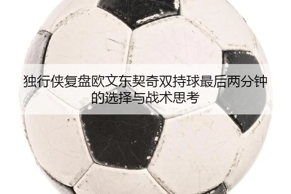 独行侠复盘欧文东契奇双持球最后两分钟的选择与战术思考