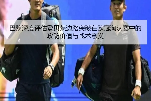 巴黎深度评估登贝莱边路突破在欧冠淘汰赛中的攻防价值与战术意义
