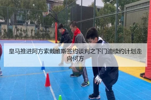 皇马推进阿方索戴维斯签约谈判之下门迪续约计划走向何方